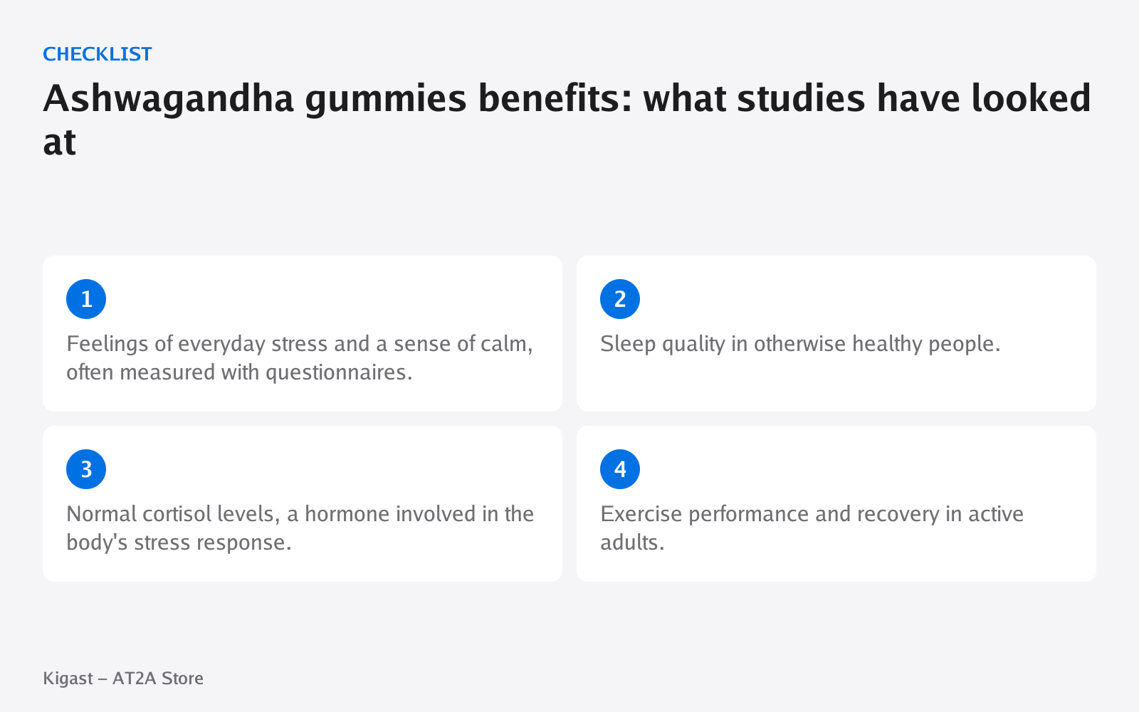 Checklist: Ashwagandha gummies benefits: what studies have looked at, covering Feelings of everyday stress and a sense of calm…, Sleep quality in otherwise healthy people., Normal cortisol levels, a hormone involved in…, Exercise performance and…