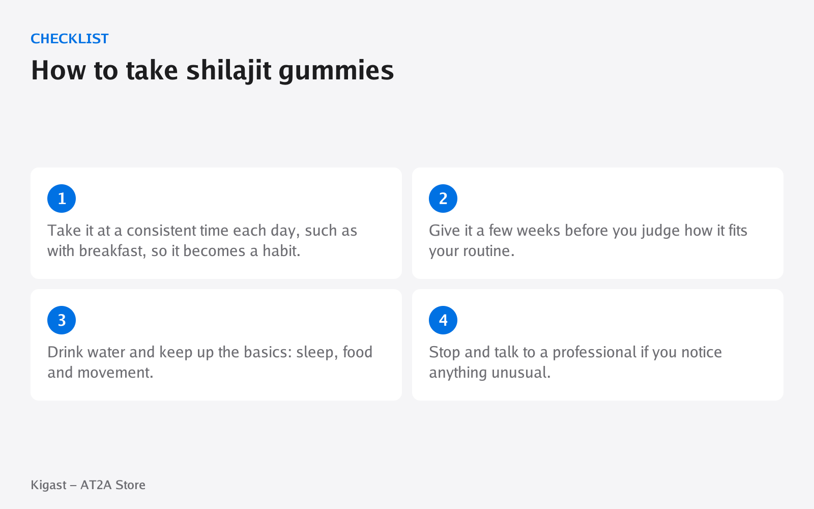 Checklist: How to take shilajit gummies, covering Take it at a consistent time each day, such as…, Give it a few weeks before you judge how it fits…, Drink water and keep up the basics: sleep, food…, Stop and talk to a professional if you notice…